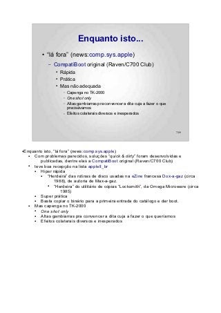 Enquanto isto...
             ●   “lá fora” (news:comp.sys.apple)
                 –   CompatiBoot original (Raven/C700 Club)
                     ●   Rápida
                     ●   Prática
                     ●   Mas não adequada
                          –   Capenga no TK-2000
                          –   One shot only
                          –   Altas gambiarras pra convencer a dita cuja a fazer o que
                              precisávamos
                          –   Efeitos colaterais diversos e inesperados



                                                                                         7/89




●   Enquanto isto, “lá fora” (news:comp.sys.apple)
      ● Com problemas parecidos, soluções “quick & dirty” foram desenvolvidas e
           publicadas, dentre elas a CompatiBoot original (Raven/C700 Club)
      ● teve boa recepção na lista appleII_br
        ●  Hiper rápida
           ●   “Herdeira” das rotinas de disco usadas na eZine francesa Dox-a-gaz (circa
                   1988), de autoria de Max-a-gaz.
               ●   “Herdeira” do utilitário de cópias “Locksmith”, da Omega Microware (circa
                       1985)
        ●  Super prática
        ●  Basta copiar o binário para a primeira entrada do catálogo e dar boot.
      ● Mas capenga no TK-2000
        ●  One shot only
        ●  Altas gambiarras pra convencer a dita cuja a fazer o que queríamos
        ●  Efeitos colaterais diversos e inesperados
 