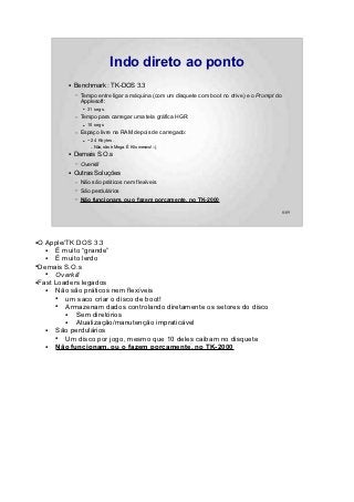 Indo direto ao ponto
         ●   Benchmark : TK-DOS 3.3
             –   Tempo entre ligar a máquina (com um disquete com boot no drive) e o Prompt do
                 Applesoft:
                 ●   31 segs.
             –   Tempo para carregar uma tela gráfica HGR:
                 ●   10 segs
             –   Espaço livre na RAM depois de carregado:
                 ●   ~ 24 Kbytes.
                      –   Não, não é Mega. É Kilo mesmo! :-)
         ●   Demais S.O.s
             –   Overkill
         ●   Outras Soluções
             –   Não são práticos nem flexíveis
             –   São perdulários
             –   Não funcionam, ou o fazem porcamente, no TK-2000

                                                                                                 8/89




●O Apple/TK DOS 3.3
   ●  É muito “grande”
   ●  É muito lerdo
●Demais S.O.s

   ●  Overkill
●Fast Loaders legados

   ●  Não são práticos nem flexíveis
      ●  um saco criar o disco de boot!
      ●  Armazenam dados controlando diretamente os setores do disco
         ●  Sem diretórios
         ●  Atualização/manutenção impraticável
   ●  São perdulários
      ●  Um disco por jogo, mesmo que 10 deles caibam no disquete
   ●  Não funcionam, ou o fazem porcamente, no TK-2000
 