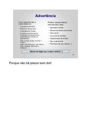 Advertência
      O uso indiscriminado e                   Podem causar danos
      concomitante de                          irreversíveis à/ao
      –   Linguagem Assembler
                                               –   Sanidade mental
      –   Rotinas de Tempo Real
      –   Computadores Vintage
                                               –   Relacionamentos amorosos
      –   Conceitos (nem tão assim)            –   Vida social
          avançados de Arquitetura de
          Computadores e Sistemas
                                               –   Convivência familiar
          Operacionais                         –   Organização domiciliar
      –   Café, cerveja, pizzas, lanches e     –   Paz condominial
          snacks
      –   EL&P, Rick Wakeman, Jean Michel
                                               –   Perímetro da sua cintura :-)
          Jarre, Vangelis, Daft Punk e
          Kraftwerk

                        Depois não digam que a culpa é minha!! :-)
                                                                                  10/89




Porque não há prazer sem dor!
 