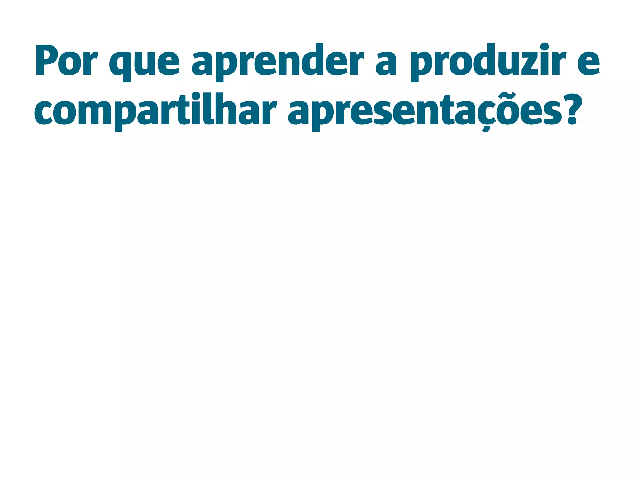 Por que aprender a produzir e
compartilhar apresentações?
 