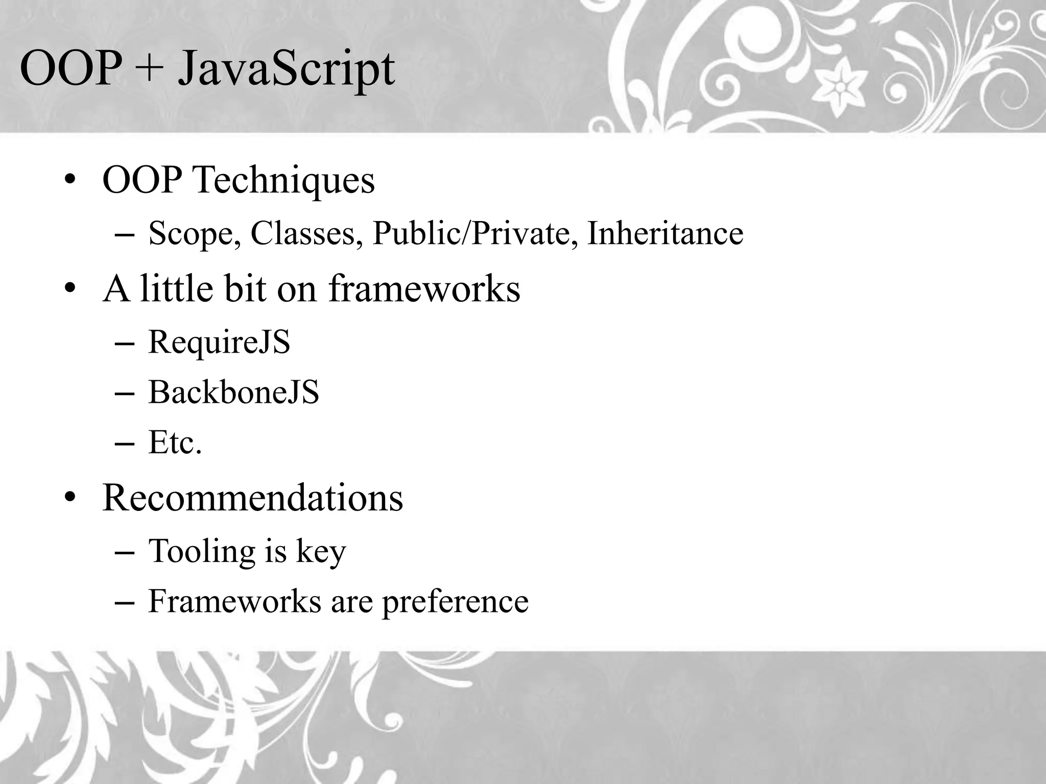 OOP + JavaScript • OOP Techniques – Scope, Classes, Public/Private, Inheritance • A little bit on frameworks – RequireJS – BackboneJS – Etc. • Recommendations – Tooling is key – Frameworks are preference