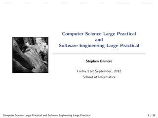 About           Aims            Time           CSLP            SELP        Aim           Developing   Speciﬁcs




                                               Computer Science Large Practical
                                                             and
                                              Software Engineering Large Practical


                                                                     Stephen Gilmore

                                                             Friday 21st September, 2012
                                                                  School of Informatics




Computer Science Large Practical and Software Engineering Large Practical                                  1 / 39
 