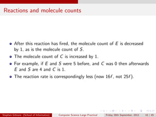 Reactions and molecule counts




         After this reaction has ﬁred, the molecule count of E is decreased
         by 1, as is the molecule count of S.
         The molecule count of C is increased by 1.
         For example, if E and S were 5 before, and C was 0 then afterwards
         E and S are 4 and C is 1.
         The reaction rate is correspondingly less (now 16f , not 25f ).




Stephen Gilmore (School of Informatics)   Computer Science Large Practical   Friday 28th September, 2012   10 / 45
 