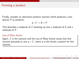 Forming a product


 Finally, consider an alternative product reaction which produces a new
 species P (a product).
                                p :C →E +P
 This describes a molecule of C breaking up into a molecule of E and a
 molecule of P.

 Law of Mass Action
 Again, C is the reactant and the Law of Mass Action states that this
 reaction proceeds at rate p × C , where p is the kinetic constant for this
 reaction.




Stephen Gilmore (School of Informatics)   Computer Science Large Practical   Friday 28th September, 2012   13 / 45
 