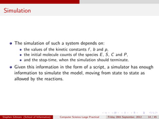 Simulation




         The simulation of such a system depends on:
                 the values of the kinetic constants f , b and p,
                 the initial molecule counts of the species E , S, C and P,
                 and the stop-time, when the simulation should terminate.
         Given this information in the form of a script, a simulator has enough
         information to simulate the model, moving from state to state as
         allowed by the reactions.




Stephen Gilmore (School of Informatics)   Computer Science Large Practical   Friday 28th September, 2012   14 / 45
 