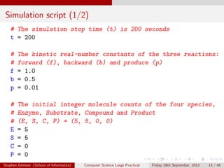 Simulation script (1/2)
   # The simulation stop time (t) is 200 seconds
   t = 200

   #    The kinetic real-number constants of the three reactions:
   #    forward (f), backward (b) and produce (p)
   f    = 1.0
   b    = 0.5
   p    = 0.01

   #    The initial integer molecule counts of the four species,
   #    Enzyme, Substrate, Compound and Product
   #    (E, S, C, P) = (5, 5, 0, 0)
   E    = 5
   S    = 5
   C    = 0
   P    = 0
Stephen Gilmore (School of Informatics)   Computer Science Large Practical   Friday 28th September, 2012   15 / 45
 