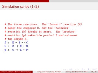 Simulation script (1/2)



   #    The three reactions. The ‘forward’ reaction (f)
   #    makes the compound C, and the ‘backward’
   #    reaction (b) breaks it apart. The ‘produce’
   #    reaction (p) makes the product P and releases
   #    the enzyme E.
   f    : E + S -> C
   b    : C -> E + S
   p    : C -> E + P




Stephen Gilmore (School of Informatics)   Computer Science Large Practical   Friday 28th September, 2012   16 / 45
 
