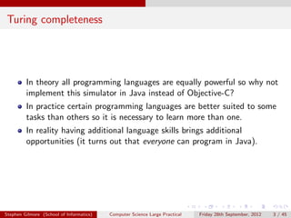 Turing completeness




         In theory all programming languages are equally powerful so why not
         implement this simulator in Java instead of Objective-C?
         In practice certain programming languages are better suited to some
         tasks than others so it is necessary to learn more than one.
         In reality having additional language skills brings additional
         opportunities (it turns out that everyone can program in Java).




Stephen Gilmore (School of Informatics)   Computer Science Large Practical   Friday 28th September, 2012   3 / 45
 