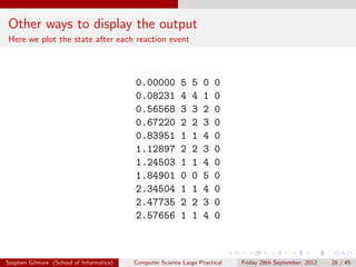 Other ways to display the output
Here we plot the state after each reaction event



                                          0.00000          5   5   0   0
                                          0.08231          4   4   1   0
                                          0.56568          3   3   2   0
                                          0.67220          2   2   3   0
                                          0.83951          1   1   4   0
                                          1.12897          2   2   3   0
                                          1.24503          1   1   4   0
                                          1.84901          0   0   5   0
                                          2.34504          1   1   4   0
                                          2.47735          2   2   3   0
                                          2.57656          1   1   4   0



Stephen Gilmore (School of Informatics)   Computer Science Large Practical   Friday 28th September, 2012   28 / 45
 