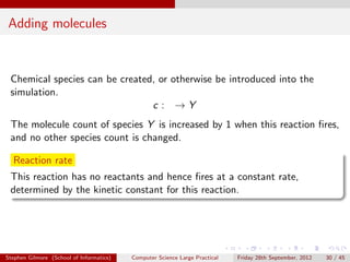 Adding molecules


 Chemical species can be created, or otherwise be introduced into the
 simulation.
                                c : →Y
 The molecule count of species Y is increased by 1 when this reaction ﬁres,
 and no other species count is changed.

  Reaction rate
 This reaction has no reactants and hence ﬁres at a constant rate,
 determined by the kinetic constant for this reaction.




Stephen Gilmore (School of Informatics)   Computer Science Large Practical   Friday 28th September, 2012   30 / 45
 