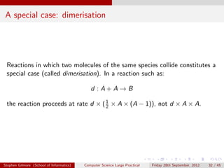 A special case: dimerisation




 Reactions in which two molecules of the same species collide constitutes a
 special case (called dimerisation). In a reaction such as:

                                             d :A+A→B

 the reaction proceeds at rate d × ( 1 × A × (A − 1)), not d × A × A.
                                     2




Stephen Gilmore (School of Informatics)   Computer Science Large Practical   Friday 28th September, 2012   32 / 45
 
