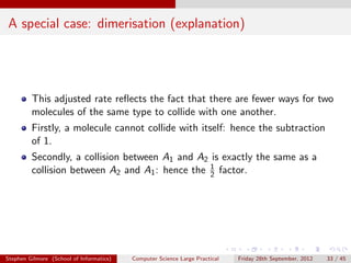 A special case: dimerisation (explanation)




         This adjusted rate reﬂects the fact that there are fewer ways for two
         molecules of the same type to collide with one another.
         Firstly, a molecule cannot collide with itself: hence the subtraction
         of 1.
         Secondly, a collision between A1 and A2 is exactly the same as a
         collision between A2 and A1 : hence the 1 factor.
                                                 2




Stephen Gilmore (School of Informatics)   Computer Science Large Practical   Friday 28th September, 2012   33 / 45
 