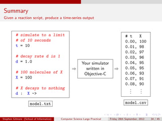Summary
Given a reaction script, produce a time-series output



          # simulate to a limit                                                          # t        X
          # of 10 seconds                                                                0.00,      100
          t = 10                                                                         0.01,      98
                                                                                         0.02,      97
          # decay rate d is 1                                                            0.03,      96
          d = 1.0                                         Your simulator                 0.04,      95
                                                  ⇒         written in          ⇒        0.05,      95
          # 100 molecules of X                             Objective-C                   0.06,      93
          X = 100                                                                        0.07,      91
                                                                                         0.08,      90
          # X decays to nothing                                                            .
                                                                                           .         .
                                                                                                     .
          d : X ->                                                                         .         .

                     model.txt                                                           model.csv


Stephen Gilmore (School of Informatics)   Computer Science Large Practical   Friday 28th September, 2012   34 / 45
 