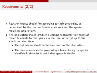 Requirements (2/2)



         Reaction events should ﬁre according to their propensity, as
         determined by the reaction kinetic constants and the species
         molecular populations.
         The application should produce a comma-separated time-series of
         molecule counts for the species in the reaction script up to the
         simulation stop time.
                 The ﬁrst column should be the time points of the observations.
                 The time series should be preceded by a header listing the species
                 identiﬁers in the order in which they appear in the ﬁle.




Stephen Gilmore (School of Informatics)   Computer Science Large Practical   Friday 28th September, 2012   36 / 45
 