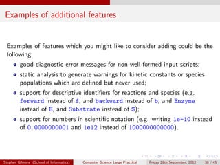 Examples of additional features


 Examples of features which you might like to consider adding could be the
 following:
         good diagnostic error messages for non-well-formed input scripts;
         static analysis to generate warnings for kinetic constants or species
         populations which are deﬁned but never used;
         support for descriptive identiﬁers for reactions and species (e.g.
         forward instead of f, and backward instead of b; and Enzyme
         instead of E, and Substrate instead of S);
         support for numbers in scientiﬁc notation (e.g. writing 1e-10 instead
         of 0.0000000001 and 1e12 instead of 1000000000000).




Stephen Gilmore (School of Informatics)   Computer Science Large Practical   Friday 28th September, 2012   38 / 45
 