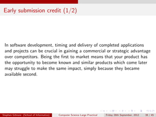 Early submission credit (1/2)




 In software development, timing and delivery of completed applications
 and projects can be crucial in gaining a commercial or strategic advantage
 over competitors. Being the ﬁrst to market means that your product has
 the opportunity to become known and similar products which come later
 may struggle to make the same impact, simply because they became
 available second.




Stephen Gilmore (School of Informatics)   Computer Science Large Practical   Friday 28th September, 2012   39 / 45
 