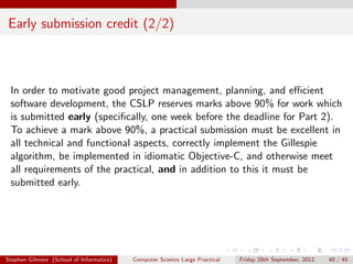 Early submission credit (2/2)



 In order to motivate good project management, planning, and eﬃcient
 software development, the CSLP reserves marks above 90% for work which
 is submitted early (speciﬁcally, one week before the deadline for Part 2).
 To achieve a mark above 90%, a practical submission must be excellent in
 all technical and functional aspects, correctly implement the Gillespie
 algorithm, be implemented in idiomatic Objective-C, and otherwise meet
 all requirements of the practical, and in addition to this it must be
 submitted early.




Stephen Gilmore (School of Informatics)   Computer Science Large Practical   Friday 28th September, 2012   40 / 45
 