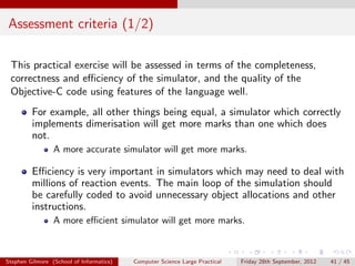 Assessment criteria (1/2)

 This practical exercise will be assessed in terms of the completeness,
 correctness and eﬃciency of the simulator, and the quality of the
 Objective-C code using features of the language well.
         For example, all other things being equal, a simulator which correctly
         implements dimerisation will get more marks than one which does
         not.
                 A more accurate simulator will get more marks.

         Eﬃciency is very important in simulators which may need to deal with
         millions of reaction events. The main loop of the simulation should
         be carefully coded to avoid unnecessary object allocations and other
         instructions.
                 A more eﬃcient simulator will get more marks.



Stephen Gilmore (School of Informatics)   Computer Science Large Practical   Friday 28th September, 2012   41 / 45
 