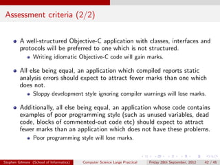 Assessment criteria (2/2)

         A well-structured Objective-C application with classes, interfaces and
         protocols will be preferred to one which is not structured.
                 Writing idiomatic Objective-C code will gain marks.

         All else being equal, an application which compiled reports static
         analysis errors should expect to attract fewer marks than one which
         does not.
                 Sloppy development style ignoring compiler warnings will lose marks.

         Additionally, all else being equal, an application whose code contains
         examples of poor programming style (such as unused variables, dead
         code, blocks of commented-out code etc) should expect to attract
         fewer marks than an application which does not have these problems.
                 Poor programming style will lose marks.


Stephen Gilmore (School of Informatics)   Computer Science Large Practical   Friday 28th September, 2012   42 / 45
 