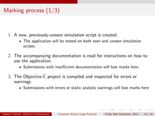 Marking process (1/3)


    1. A new, previously-unseen simulation script is created.
                 The application will be tested on both seen and unseen simulation
                 scripts.

    2. The accompanying documentation is read for instructions on how to
       use the application.
                 Submissions with insuﬃcient documentation will lose marks here.

    3. The Objective-C project is compiled and inspected for errors or
       warnings
                 Submissions with errors or static analysis warnings will lose marks here




Stephen Gilmore (School of Informatics)   Computer Science Large Practical   Friday 28th September, 2012   43 / 45
 
