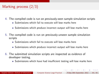 Marking process (2/3)


    4. The compiled code is run on previously-seen sample simulation scripts
                 Submissions which fail to execute will lose marks here
                 Submissions which produce incorrect output will lose marks here

    5. The compiled code is run on previously-unseen sample simulation
       scripts
                 Submissions which fail to execute will lose marks here
                 Submissions which produce incorrect output will lose marks here

    6. The submitted simulation scripts are inspected as evidence of
       developer testing.
                 Submissions which have had insuﬃcient testing will lose marks here



Stephen Gilmore (School of Informatics)   Computer Science Large Practical   Friday 28th September, 2012   44 / 45
 