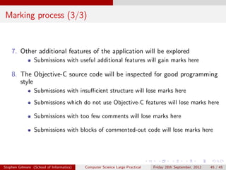 Marking process (3/3)


    7. Other additional features of the application will be explored
                 Submissions with useful additional features will gain marks here

    8. The Objective-C source code will be inspected for good programming
       style
                 Submissions with insuﬃcient structure will lose marks here
                 Submissions which do not use Objective-C features will lose marks here

                 Submissions with too few comments will lose marks here

                 Submissions with blocks of commented-out code will lose marks here




Stephen Gilmore (School of Informatics)   Computer Science Large Practical   Friday 28th September, 2012   45 / 45
 