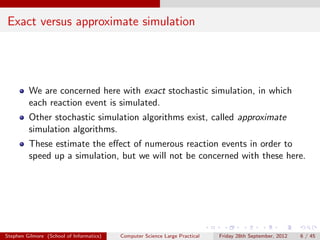 Exact versus approximate simulation




         We are concerned here with exact stochastic simulation, in which
         each reaction event is simulated.
         Other stochastic simulation algorithms exist, called approximate
         simulation algorithms.
         These estimate the eﬀect of numerous reaction events in order to
         speed up a simulation, but we will not be concerned with these here.




Stephen Gilmore (School of Informatics)   Computer Science Large Practical   Friday 28th September, 2012   6 / 45
 