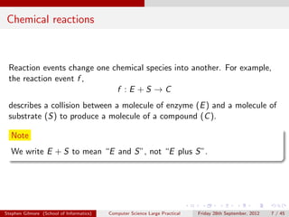 Chemical reactions



 Reaction events change one chemical species into another. For example,
 the reaction event f ,
                             f :E +S →C
 describes a collision between a molecule of enzyme (E ) and a molecule of
 substrate (S) to produce a molecule of a compound (C ).

  Note
  We write E + S to mean “E and S”, not “E plus S”.




Stephen Gilmore (School of Informatics)   Computer Science Large Practical   Friday 28th September, 2012   7 / 45
 