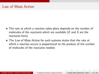 Law of Mass Action




         The rate at which a reaction takes place depends on the number of
         molecules of the reactants which are available (E and S are the
         reactants here).
         The Law of Mass Action for such systems states that the rate at
         which a reaction occurs is proportional to the product of the number
         of molecules of the reactants needed.




Stephen Gilmore (School of Informatics)   Computer Science Large Practical   Friday 28th September, 2012   8 / 45
 