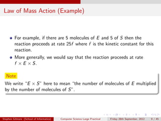 Law of Mass Action (Example)



         For example, if there are 5 molecules of E and 5 of S then the
         reaction proceeds at rate 25f where f is the kinetic constant for this
         reaction.
         More generally, we would say that the reaction proceeds at rate
         f × E × S.

  Note
 We write “E × S” here to mean “the number of molecules of E multiplied
 by the number of molecules of S”.




Stephen Gilmore (School of Informatics)   Computer Science Large Practical   Friday 28th September, 2012   9 / 45
 