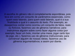 A escolha do gênero não é completamente espontânea, pois
leva em conta um conjunto de parâmetros essenciais, como
  quem está falando, para quem está falando, qual é a sua
    finalidade e qual é o assunto do texto. Por exemplo, ao
desejarmos contar como ocorreu um conjunto de fatos, reais
      ou fictícios, fazemos uso de gêneros narrativos; para
   instruirmos alguém sobre como fazer alguma coisa (por
 exemplo, fazer um bolo, montar uma mesa, jogar certo tipo
 de jogo, etc.), fazemos uso de gêneros instrucionais; para
      convencer alguém de nossas ideias, fazemos uso de
           gêneros argumentativos; e assim por diante.
 