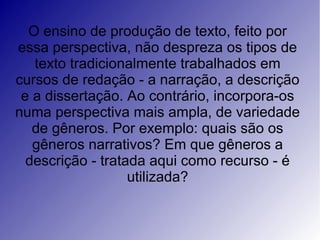 O ensino de produção de texto, feito por
essa perspectiva, não despreza os tipos de
   texto tradicionalmente trabalhados em
cursos de redação - a narração, a descrição
 e a dissertação. Ao contrário, incorpora-os
numa perspectiva mais ampla, de variedade
   de gêneros. Por exemplo: quais são os
   gêneros narrativos? Em que gêneros a
  descrição - tratada aqui como recurso - é
                   utilizada?
 