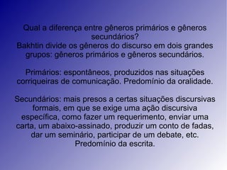 Qual a diferença entre gêneros primários e gêneros
                     secundários?
Bakhtin divide os gêneros do discurso em dois grandes
  grupos: gêneros primários e gêneros secundários.

  Primários: espontâneos, produzidos nas situações
corriqueiras de comunicação. Predomínio da oralidade.

Secundários: mais presos a certas situações discursivas
     formais, em que se exige uma ação discursiva
 específica, como fazer um requerimento, enviar uma
carta, um abaixo-assinado, produzir um conto de fadas,
    dar um seminário, participar de um debate, etc.
                Predomínio da escrita.
 