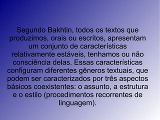 Segundo Bakhtin, todos os textos que
 produzimos, orais ou escritos, apresentam
        um conjunto de características
  relativamente estáveis, tenhamos ou não
   consciência delas. Essas características
configuram diferentes gêneros textuais, que
podem ser caracterizados por três aspectos
básicos coexistentes: o assunto, a estrutura
   e o estilo (procedimentos recorrentes de
                   linguagem).
 