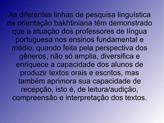 As diferentes linhas de pesquisa linguística
de orientação bakhtiniana têm demonstrado
 que a atuação dos professores de língua
  portuguesa nos ensinos fundamental e
 médio, quando feita pela perspectiva dos
   gêneros, não só amplia, diversifica e
  enriquece a capacidade dos alunos de
    produzir textos orais e escritos, mas
   também aprimora sua capacidade de
    recepção, isto é, de leitura/audição,
 compreensão e interpretação dos textos.
 