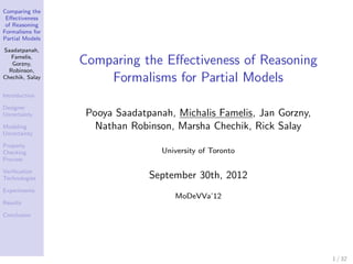 Comparing the
 Eﬀectiveness
 of Reasoning
Formalisms for
Partial Models

Saadatpanah,
   Famelis,
   Gorzny,       Comparing the Eﬀectiveness of Reasoning
  Robinson,
Chechik, Salay       Formalisms for Partial Models
Introduction

Designer
Uncertainty       Pooya Saadatpanah, Michalis Famelis, Jan Gorzny,
Modeling            Nathan Robinson, Marsha Chechik, Rick Salay
Uncertainty

Property
Checking                          University of Toronto
Process

Veriﬁcation
Technologies                   September 30th, 2012
Experiments
                                     MoDeVVa’12
Results

Conclusion




                                                                     1 / 32
 