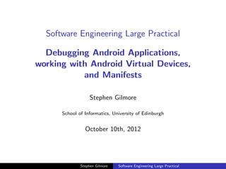 Software Engineering Large Practical

  Debugging Android Applications,
working with Android Virtual Devices,
           and Manifests

                   Stephen Gilmore

      School of Informatics, University of Edinburgh


                October 10th, 2012




              Stephen Gilmore   Software Engineering Large Practical
 