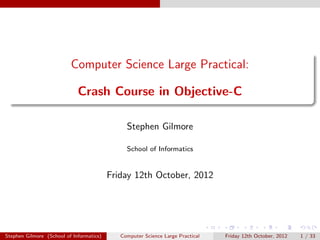 Computer Science Large Practical:

                             Crash Course in Objective-C

                                               Stephen Gilmore

                                               School of Informatics


                                          Friday 12th October, 2012




Stephen Gilmore (School of Informatics)      Computer Science Large Practical   Friday 12th October, 2012   1 / 33
 