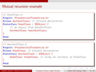 Mutual recursion example

 // SomeClass.h
 #import <Foundation/Foundation.h>
 @class AnotherClass; // forward declaration
 @interface SomeClass : NSObject {
      // an object from AnotherClass
      AnotherClass *anotherClass;
 }
 @end

 // AnotherClass.h
 #import <Foundation/Foundation.h>
 @class SomeClass; // forward declaration
 @interface AnotherClass : NSObject {
      SomeClass *someClass; // using an instance of SomeClass
 }
 @end

Stephen Gilmore (School of Informatics)   Computer Science Large Practical   Friday 12th October, 2012   9 / 33
 
