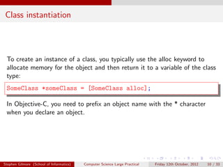 Class instantiation



 To create an instance of a class, you typically use the alloc keyword to
 allocate memory for the object and then return it to a variable of the class
 type:
 SomeClass *someClass = [SomeClass alloc];

 In Objective-C, you need to preﬁx an object name with the * character
 when you declare an object.




Stephen Gilmore (School of Informatics)   Computer Science Large Practical   Friday 12th October, 2012   10 / 33
 