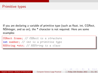 Primitive types



 If you are declaring a variable of primitive type (such as ﬂoat, int, CGRect,
 NSInteger, and so on), the * character is not required. Here are some
 examples:
 CGRect frame; // CGRect is a structure
 int number; // int is a primitive type
 NSString *str; // NSString is a class




Stephen Gilmore (School of Informatics)   Computer Science Large Practical   Friday 12th October, 2012   11 / 33
 