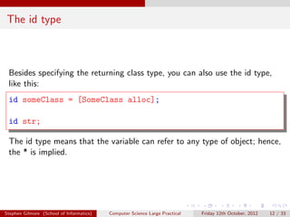 The id type



 Besides specifying the returning class type, you can also use the id type,
 like this:
 id someClass = [SomeClass alloc];

 id str;

 The id type means that the variable can refer to any type of object; hence,
 the * is implied.




Stephen Gilmore (School of Informatics)   Computer Science Large Practical   Friday 12th October, 2012   12 / 33
 