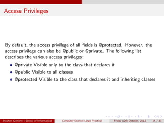 Access Privileges




 By default, the access privilege of all ﬁelds is @protected. However, the
 access privilege can also be @public or @private. The following list
 describes the various access privileges:
         @private Visible only to the class that declares it
         @public Visible to all classes
         @protected Visible to the class that declares it and inheriting classes




Stephen Gilmore (School of Informatics)   Computer Science Large Practical   Friday 12th October, 2012   14 / 33
 