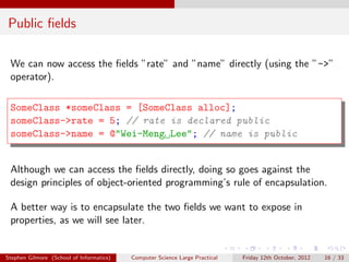 Public ﬁelds

 We can now access the ﬁelds ”rate” and ”name” directly (using the ”->”
 operator).

 SomeClass *someClass = [SomeClass alloc];
 someClass->rate = 5; // rate is declared public
 someClass->name = @"Wei-Meng Lee"; // name is public


 Although we can access the ﬁelds directly, doing so goes against the
 design principles of object-oriented programming’s rule of encapsulation.

 A better way is to encapsulate the two ﬁelds we want to expose in
 properties, as we will see later.


Stephen Gilmore (School of Informatics)   Computer Science Large Practical   Friday 12th October, 2012   16 / 33
 
