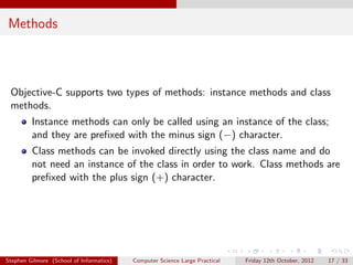 Methods



 Objective-C supports two types of methods: instance methods and class
 methods.
         Instance methods can only be called using an instance of the class;
         and they are preﬁxed with the minus sign (−) character.
         Class methods can be invoked directly using the class name and do
         not need an instance of the class in order to work. Class methods are
         preﬁxed with the plus sign (+) character.




Stephen Gilmore (School of Informatics)   Computer Science Large Practical   Friday 12th October, 2012   17 / 33
 