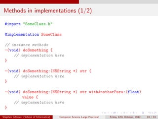 Methods in implementations (1/2)

 #import "SomeClass.h"

 @implementation SomeClass

 // instance methods
 -(void) doSomething {
     // implementation here
 }

 -(void) doSomething:(NSString *) str {
     // implementation here
 }

 -(void) doSomething:(NSString *) str withAnotherPara:(float)
         value {
     // implementation here
 }

Stephen Gilmore (School of Informatics)   Computer Science Large Practical   Friday 12th October, 2012   19 / 33
 
