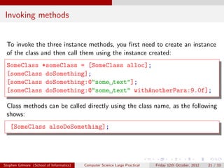 Invoking methods


 To invoke the three instance methods, you ﬁrst need to create an instance
 of the class and then call them using the instance created:
 SomeClass *someClass = [SomeClass alloc];
 [someClass doSomething];
 [someClass doSomething:@"some text"];
 [someClass doSomething:@"some text" withAnotherPara:9.0f];

 Class methods can be called directly using the class name, as the following
 shows:
   [SomeClass alsoDoSomething];




Stephen Gilmore (School of Informatics)   Computer Science Large Practical   Friday 12th October, 2012   21 / 33
 