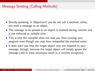 Message Sending (Calling Methods)



         Strictly speaking, in Objective-C you do not call a method; rather,
         you send a message to an object.
         The message to be passed to an object is resolved during runtime and
         is not enforced at compile time.
         This is why the compiler does not stop you from running your
         program even though you may have misspelled the method name.
         It does warn you that the target object may not respond to your
         message, though, because the target object will simply ignore the
         message (and in most situations result in a runtime exception).




Stephen Gilmore (School of Informatics)   Computer Science Large Practical   Friday 12th October, 2012   22 / 33
 