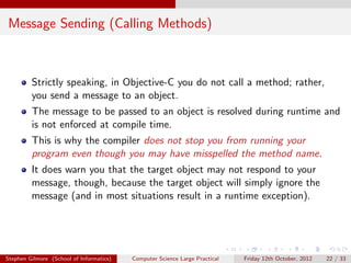 Message Sending (Calling Methods)



         Strictly speaking, in Objective-C you do not call a method; rather,
         you send a message to an object.
         The message to be passed to an object is resolved during runtime and
         is not enforced at compile time.
         This is why the compiler does not stop you from running your
         program even though you may have misspelled the method name.
         It does warn you that the target object may not respond to your
         message, though, because the target object will simply ignore the
         message (and in most situations result in a runtime exception).




Stephen Gilmore (School of Informatics)   Computer Science Large Practical   Friday 12th October, 2012   22 / 33
 