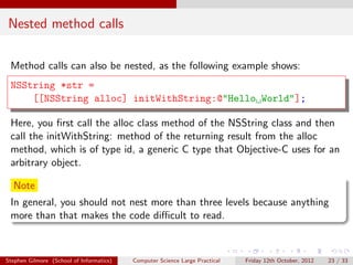 Nested method calls

 Method calls can also be nested, as the following example shows:
 NSString *str =
     [[NSString alloc] initWithString:@"Hello World"];

 Here, you ﬁrst call the alloc class method of the NSString class and then
 call the initWithString: method of the returning result from the alloc
 method, which is of type id, a generic C type that Objective-C uses for an
 arbitrary object.

  Note
 In general, you should not nest more than three levels because anything
 more than that makes the code diﬃcult to read.



Stephen Gilmore (School of Informatics)   Computer Science Large Practical   Friday 12th October, 2012   23 / 33
 